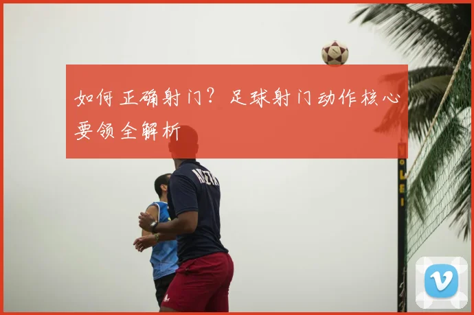 如何正确射门?足球射门动作核心要领全解析
