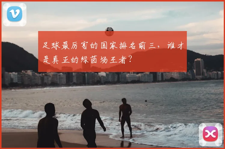 足球最厉害的国家排名前三，谁才是真正的绿茵场王者？