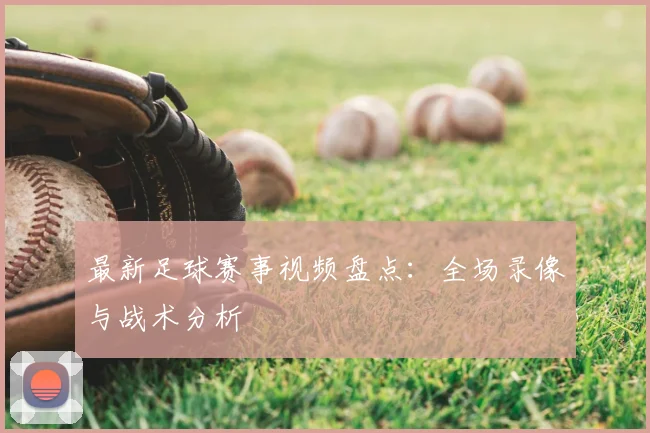 最新足球赛事视频盘点：全场录像与战术分析