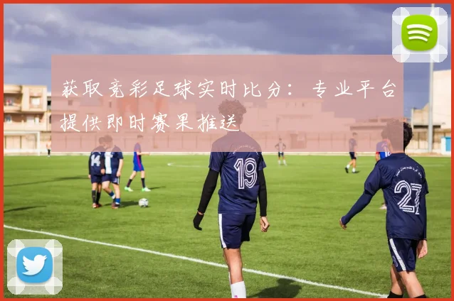 获取竞彩足球实时比分：专业平台提供即时赛果推送